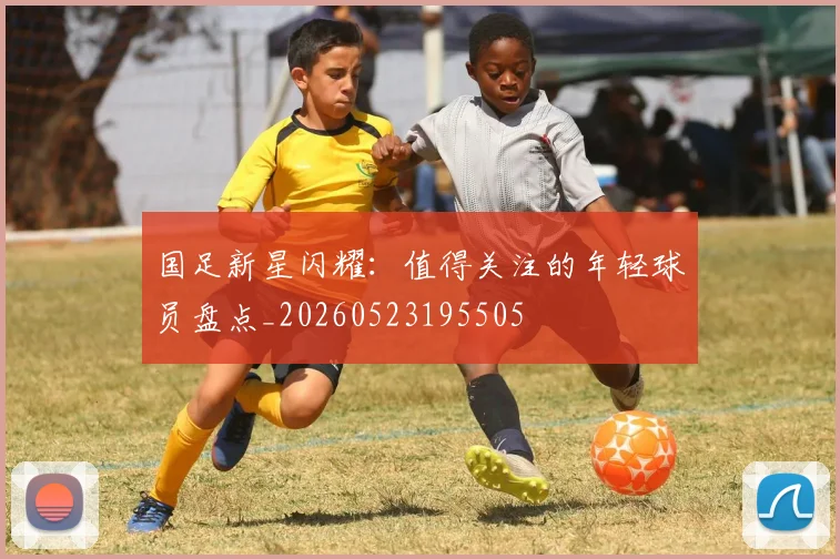 国足新星闪耀:值得关注的年轻球员盘点_20260523195505