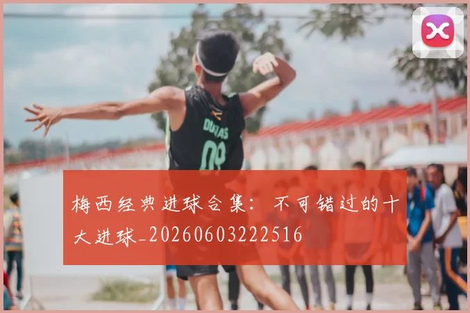 梅西经典进球合集：不可错过的十大进球_20260603222516