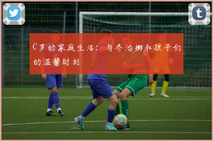 C罗的家庭生活:与乔治娜和孩子们的温馨时刻