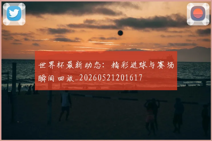 世界杯最新动态：精彩进球与赛场瞬间回放_20260521201617