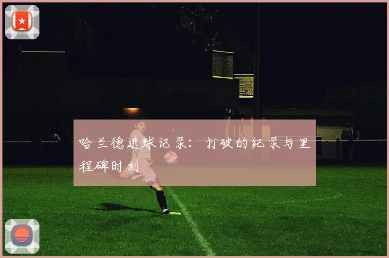 哈兰德进球记录：打破的纪录与里程碑时刻