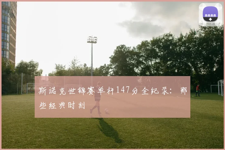 斯诺克世锦赛单杆147分全纪录：那些经典时刻