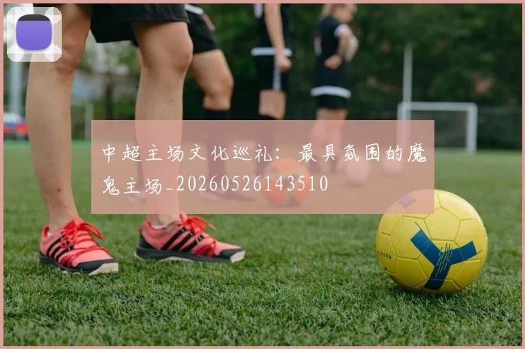中超主场文化巡礼：最具氛围的魔鬼主场_20260526143510