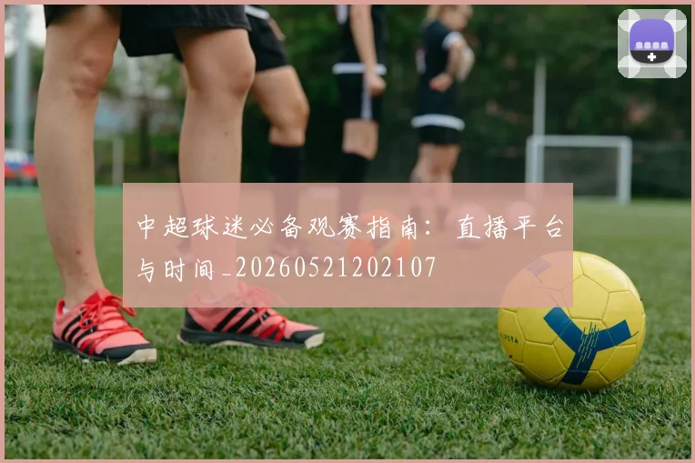 中超球迷必备观赛指南：直播平台与时间_20260521202107