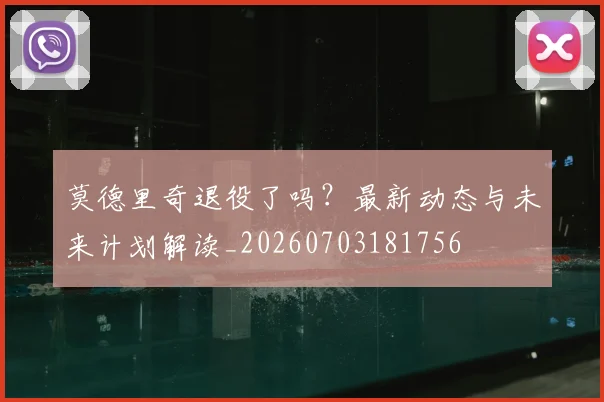 莫德里奇退役了吗？最新动态与未来计划解读_20260703181756