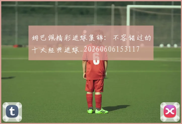 姆巴佩精彩进球集锦:不容错过的十大经典进球_20260606153117