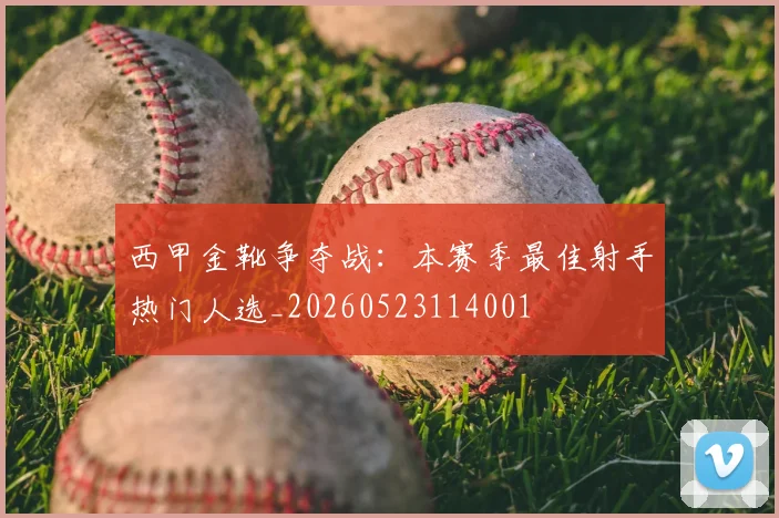 西甲金靴争夺战:本赛季最佳射手热门人选_20260523114001