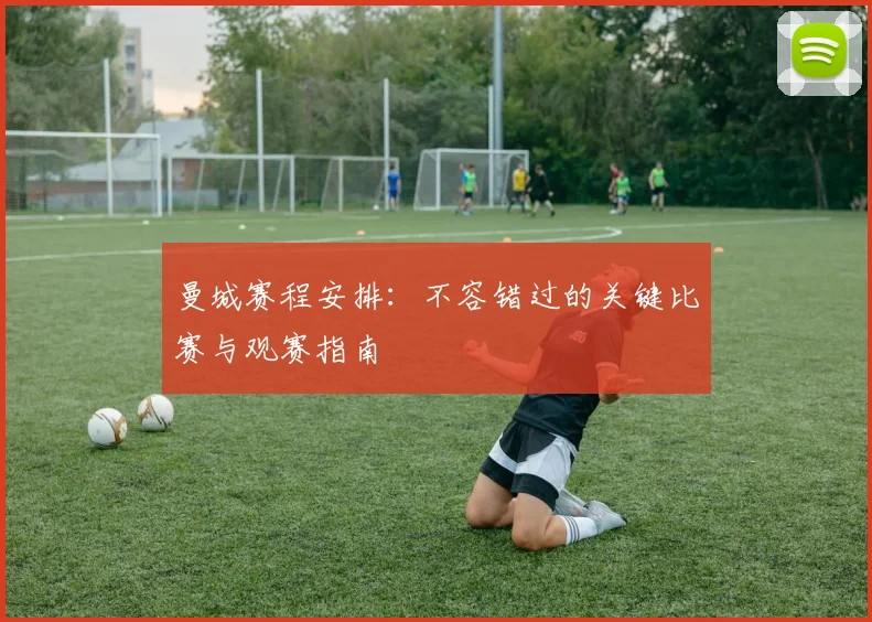 曼城赛程安排：不容错过的关键比赛与观赛指南