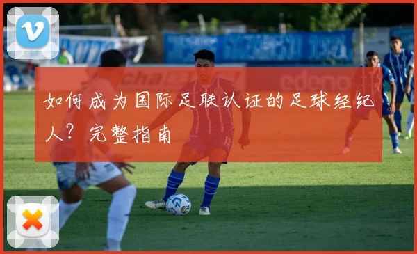 如何成为国际足联认证的足球经纪人?完整指南