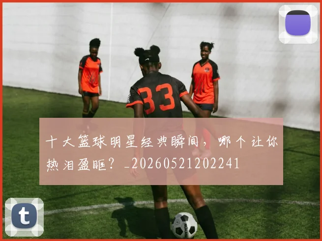 十大篮球明星经典瞬间，哪个让你热泪盈眶？_20260521202241