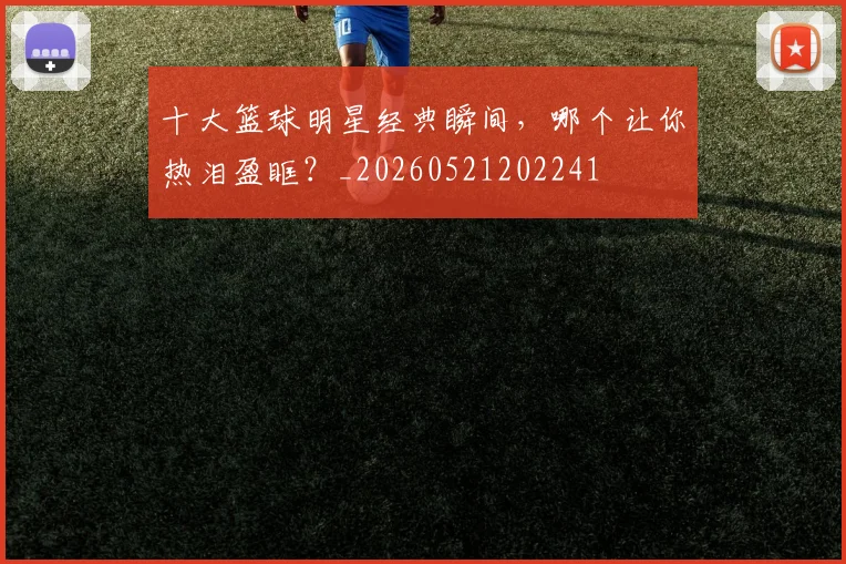 十大篮球明星经典瞬间，哪个让你热泪盈眶？_20260521202241