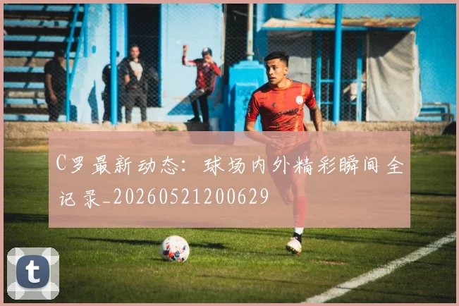 C罗最新动态：球场内外精彩瞬间全记录_20260521200629