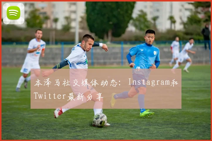 本泽马社交媒体动态:Instagram和Twitter最新分享