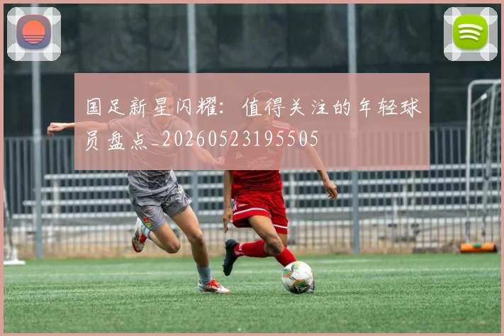 国足新星闪耀：值得关注的年轻球员盘点_20260523195505