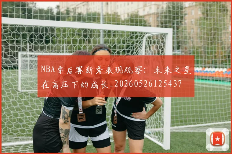 NBA季后赛新秀表现观察:未来之星在高压下的成长_20260526125437