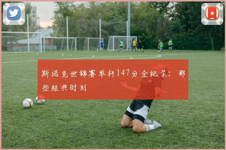 斯诺克世锦赛单杆147分全纪录:那些经典时刻