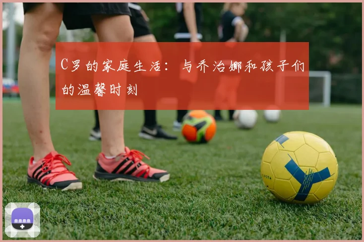 C罗的家庭生活：与乔治娜和孩子们的温馨时刻