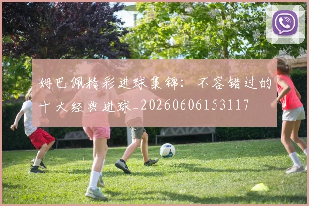 姆巴佩精彩进球集锦：不容错过的十大经典进球_20260606153117