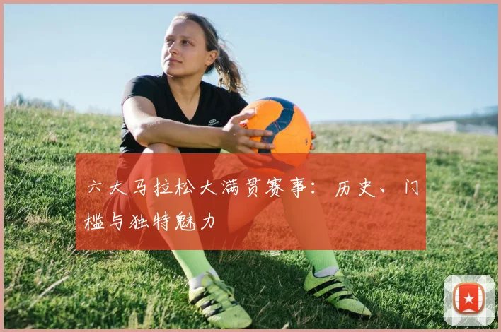 六大马拉松大满贯赛事：历史、门槛与独特魅力