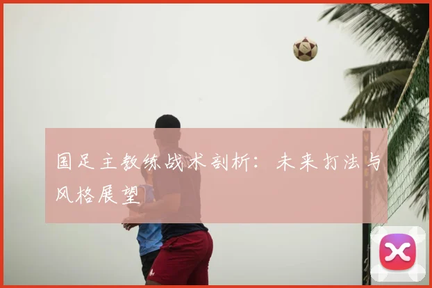 国足主教练战术剖析:未来打法与风格展望