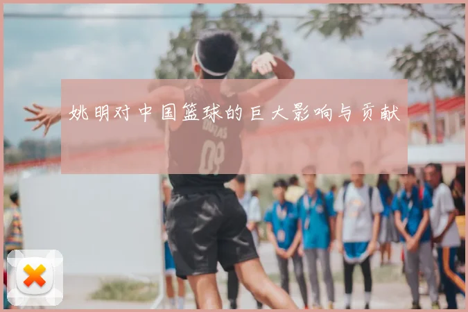 姚明对中国篮球的巨大影响与贡献