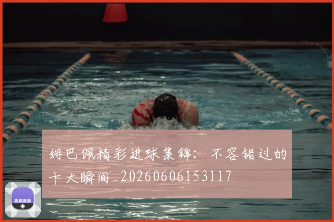 姆巴佩精彩进球集锦：不容错过的十大瞬间_20260606153117