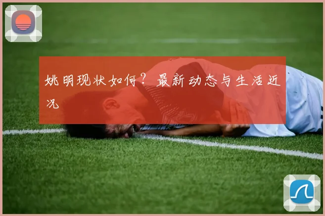 姚明现状如何？最新动态与生活近况