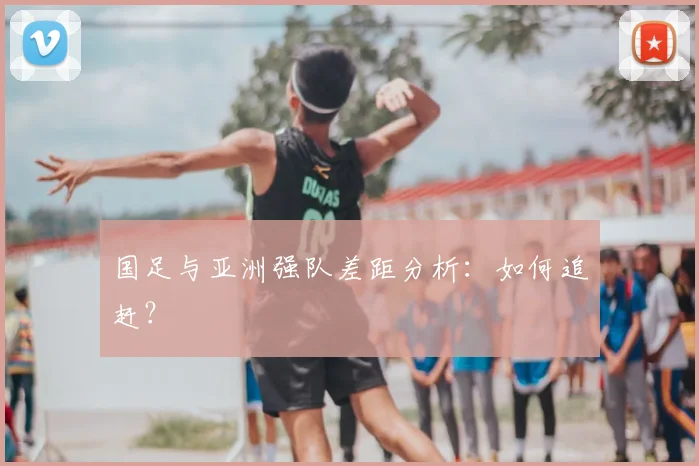 国足与亚洲强队差距分析：如何追赶？